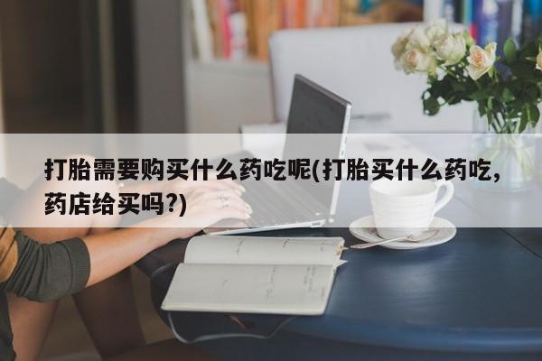 打胎药私人联系微信打胎需要购买什么药吃呢(打胎买什么药吃,药店给买吗?)